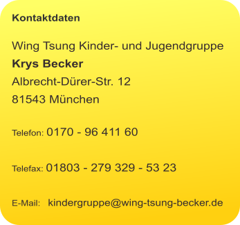 Kontaktdaten  Wing Tsung Kinder- und Jugendgruppe Krys Becker Albrecht-Dürer-Str. 12 81543 München  Telefon: 0170 - 96 411 60  Telefax: 01803 - 279 329 - 53 23  E-Mail:   kindergruppe@wing-tsung-becker.de
